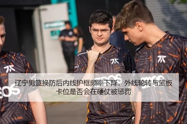 辽宁男篮换防后内线护框频率下降，外线轮转与篮板卡位是否会在硬仗被惩罚